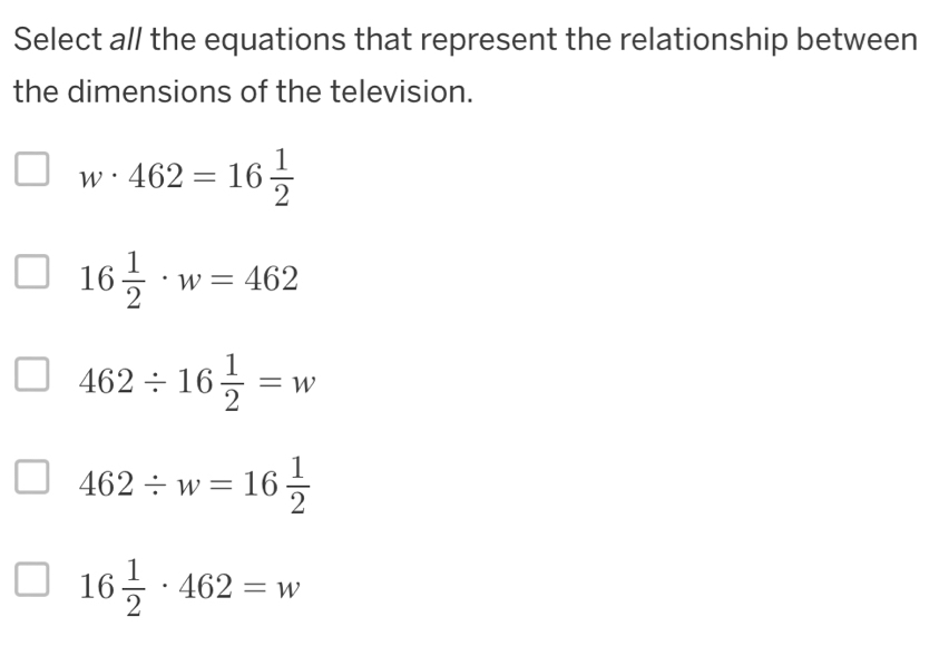 Select all the equations that represent the relationship between
the dimensions of the television.
w· 462=16 1/2 
16 1/2 · w=462
462/ 16 1/2 =w
462/ w=16 1/2 
16 1/2 · 462=w