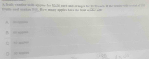 A frmit vendor sells apples for $(),5 () each and oranges for $0.30 each. If the vendor sells a total of 120
fruits and makes $48. How many apples does the fruit vendor sell?
A 10 applies
B ∞ apples
C 90 opples
D 90 apples