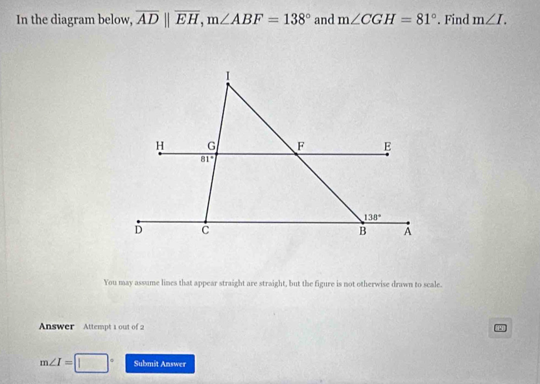 In the diagram below, overline ADparallel overline EH,m∠ ABF=138° and m∠ CGH=81°. Find m∠ I.
You may assume lines that appear straight are straight, but the figure is not otherwise drawn to scale.
Answer Attempt 1 out of 2
EPSE
m∠ I= Submit Answer