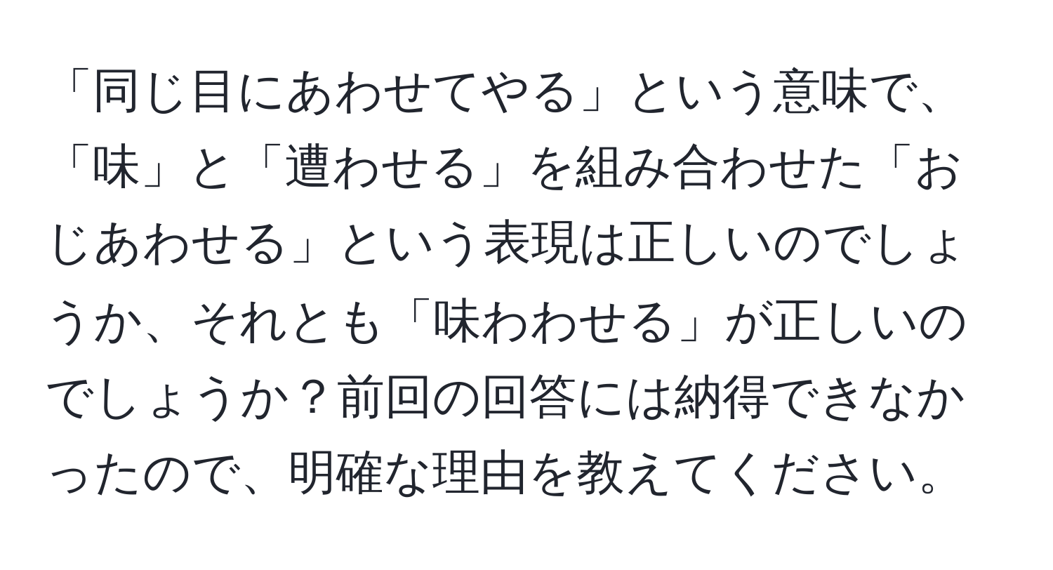 「同じ目にあわせてやる」という意味で、「味」と「遭わせる」を組み合わせた「おじあわせる」という表現は正しいのでしょうか、それとも「味わわせる」が正しいのでしょうか？前回の回答には納得できなかったので、明確な理由を教えてください。