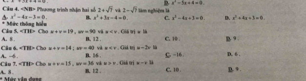 x+3x+4=0.
D. x^2-5x+4=0. 
Câu 4. ∠ NB> Phương trình nhận hai số 2+sqrt(7) và 2-sqrt(7) làm nghiệm là
A. x^2-4x-3=0. B. x^2+3x-4=0. C. x^2-4x+3=0. D. x^2+4x+3=0. 
Mức thông hiểu
Câu 5. ∠ TH> Cho u+v=19, uv=90 và u . Giá trjuli
A. 8. B. 12. C. 10. D. 9.
Câu 6. ∠ TH> Cho u+v=14; uv=40 và u . Giá trị u-2v là
A. --6. B. 16. C. -16. D. 6.
Câu 7. ∠ TH> Cho u+v=15, uv=36 và u>v. Giá trị u-v là
A. 8. B. 12. C. 10. D. 9.
* Mức vân dung