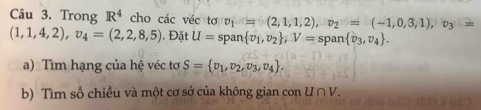 Trong R^4 cho các véc tơ v_1=(2,1,1,2), v_2=(-1,0,3,1), v_3=
(1,1,4,2), v_4=(2,2,8,5). Đặt U= span  v_1,v_2 , V= span  v_3,v_4. 
a) Tìm hạng của hệ véc tơ S= v_1,v_2,v_3,v_4. 
b) Tìm số chiều và một cơ sở của không gian con U∩ V.