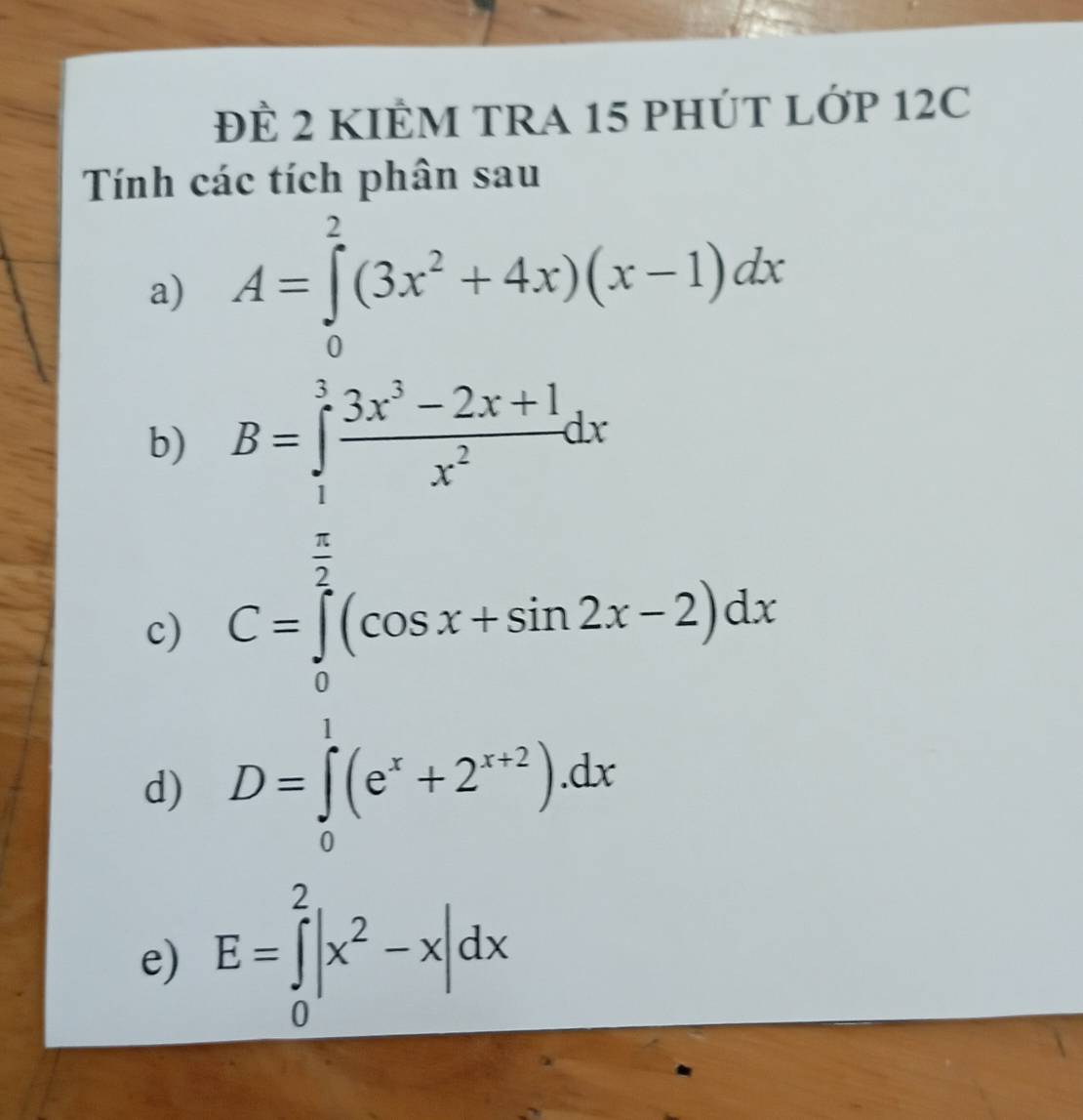 ĐÈ 2 KIÊM TRA 15 PHÚT LỚP 12C 
Tính các tích phân sau 
a) A=∈tlimits _0^(2(3x^2)+4x)(x-1)dx
b) B=∈tlimits _1^(3frac 3x^3)-2x+1x^2dx
c) C=∈tlimits _0^((frac π)2)(cos x+sin 2x-2)dx
d) D=∈tlimits _0^(1(e^x)+2^(x+2)).dx
e) E=∈tlimits _0^(2|x^2)-x|dx