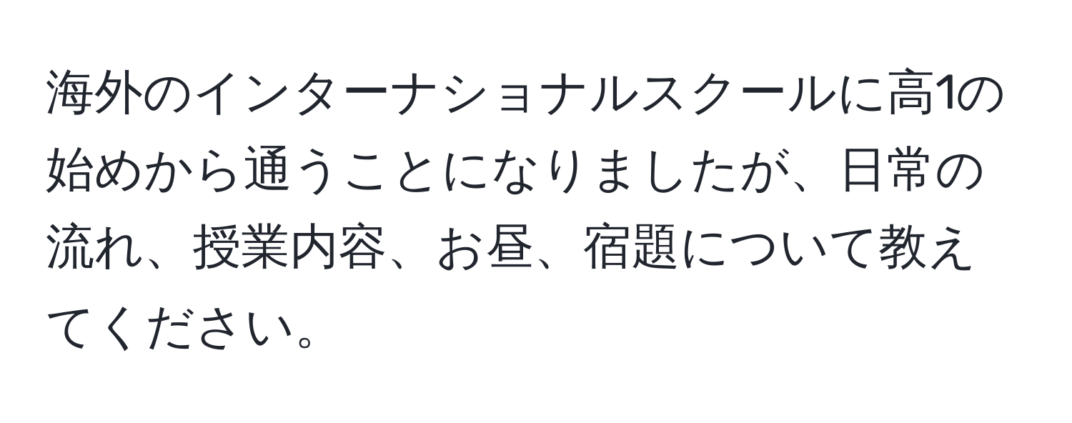 海外のインターナショナルスクールに高1の始めから通うことになりましたが、日常の流れ、授業内容、お昼、宿題について教えてください。