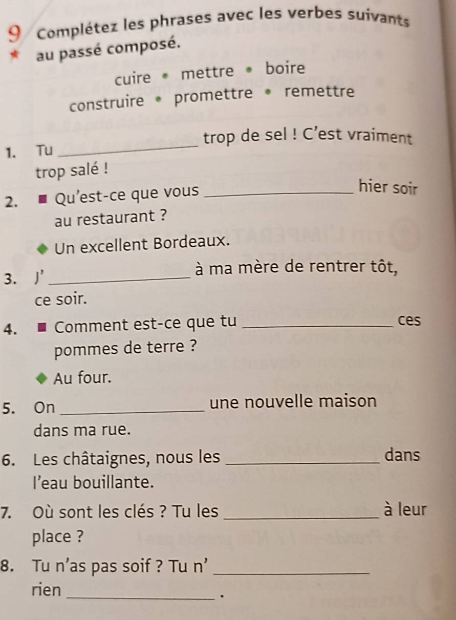 Complétez les phrases avec les verbes suivants 
au passé composé. 
cuire mettre boire 
construire promettre remettre 
trop de sel ! C’est vraiment 
1. Tu 
_ 
trop salé ! 
2. ■ Qu'est-ce que vous_ 
hier soir 
au restaurant ? 
Un excellent Bordeaux. 
3. ]_ 
à ma mère de rentrer tôt, 
ce soir. 
4. ■ Comment est-ce que tu _ces 
pommes de terre ? 
Au four. 
5. On _une nouvelle maison 
dans ma rue. 
6. Les châtaignes, nous les _dans 
I’eau bouillante. 
7. Où sont les clés ? Tu les _à leur 
place ? 
8. Tu n’as pas soif ? Tu n'_ 
rien_ 
.