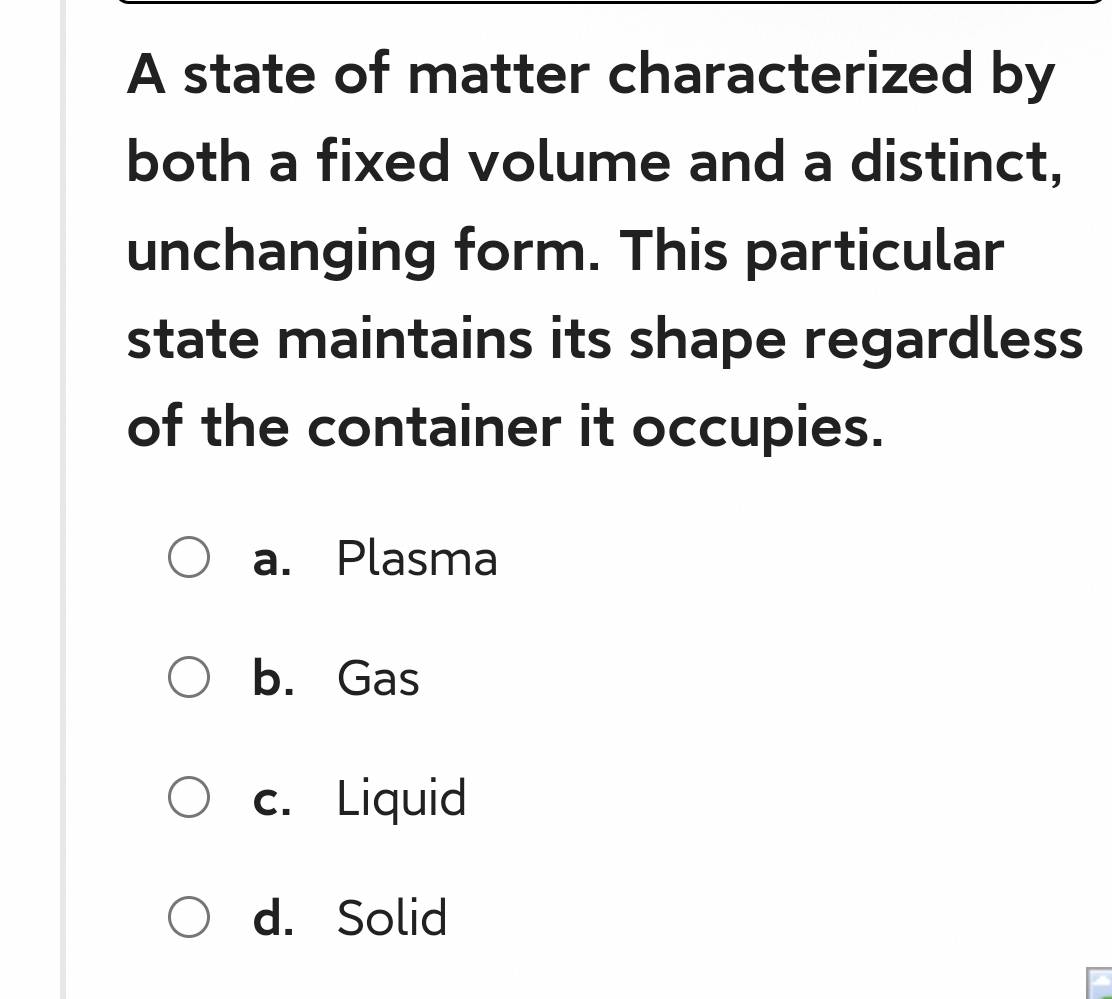 A state of matter characterized by
both a fixed volume and a distinct,
unchanging form. This particular
state maintains its shape regardless
of the container it occupies.
a. Plasma
b. Gas
c. Liquid
d. Solid