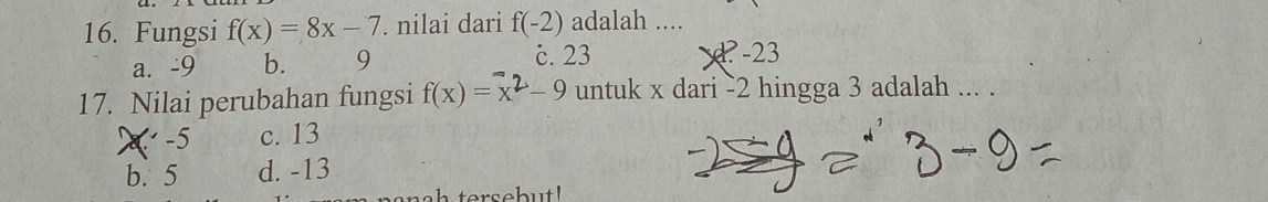 Fungsi f(x)=8x-7. nilai dari f(-2) adalah ....
a. -9 b. 9 c. 23 -23
17. Nilai perubahan fungsi f(x) = x² - 9 untuk x dari -2 hingga 3 adalah ... .
-5 c. 13
b. 5 d. -13