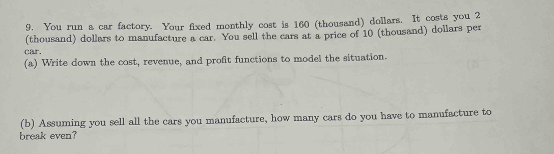 You run a car factory. Your fixed monthly cost is 160 (thousand) dollars. It costs you 2
(thousand) dollars to manufacture a car. You sell the cars at a price of 10 (thousand) dollars per 
car. 
(a) Write down the cost, revenue, and profit functions to model the situation. 
(b) Assuming you sell all the cars you manufacture, how many cars do you have to manufacture to 
break even?