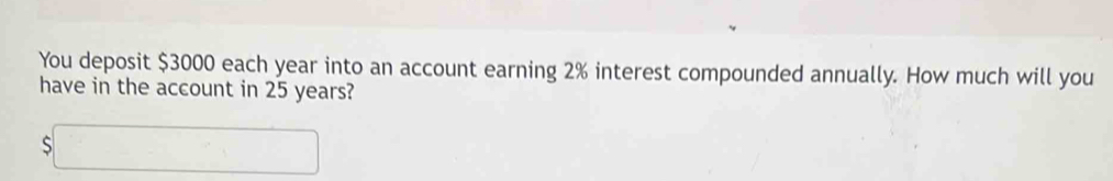 You deposit $3000 each year into an account earning 2% interest compounded annually. How much will you 
have in the account in 25 years?
$□