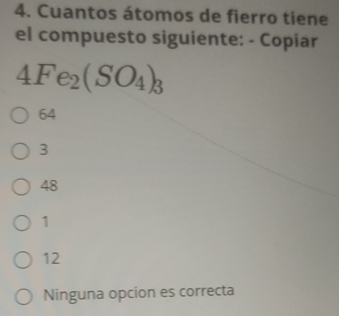 Cuantos átomos de fierro tiene
el compuesto siguiente: - Copiar
4Fe_2(SO_4)_3
64
3
48
1
12
Ninguna opcion es correcta