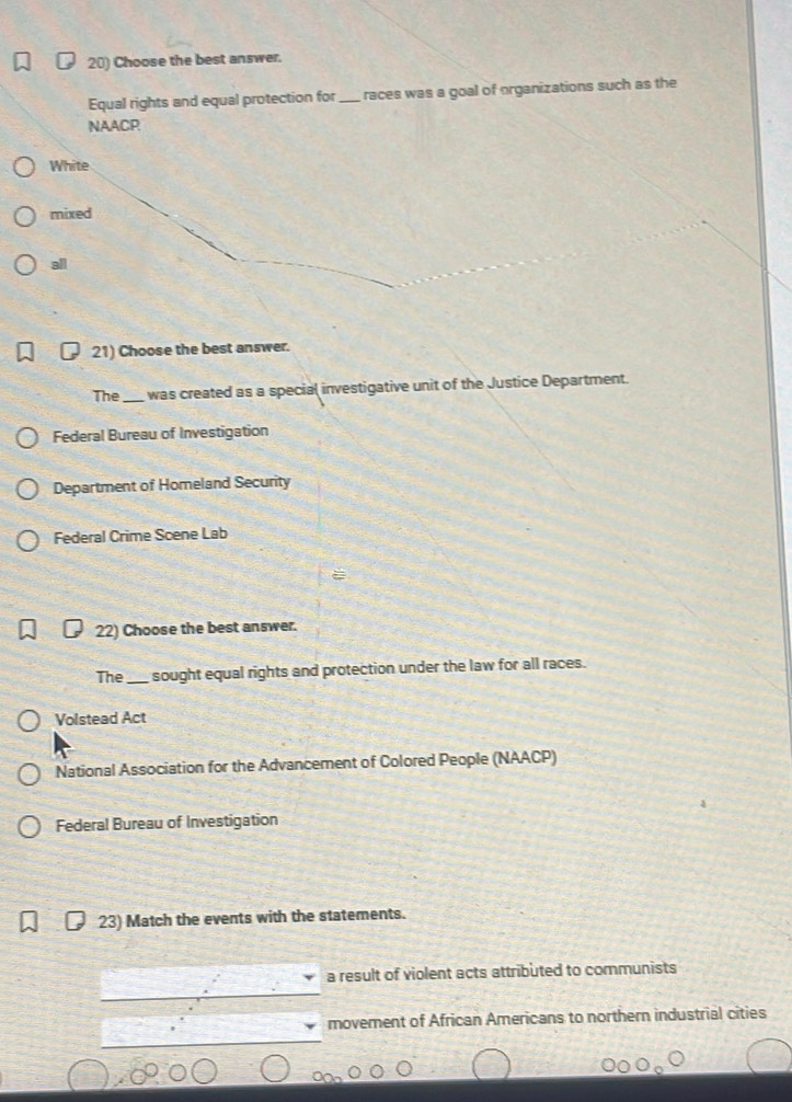 Choose the best answer.
Equal rights and equal protection for _ races was a goal of organizations such as the
NAACP;
White
mixed
all
21) Choose the best answer.
The_ was created as a special investigative unit of the Justice Department.
Federal Bureau of Investigation
Department of Homeland Security
Federal Crime Scene Lab
22) Choose the best answer.
The _sought equal rights and protection under the law for all races.
Volstead Act
National Association for the Advancement of Colored People (NAACP)
Federal Bureau of Investigation
23) Match the events with the statements.
a result of violent acts attributed to communists
movement of African Americans to northern industrial cities