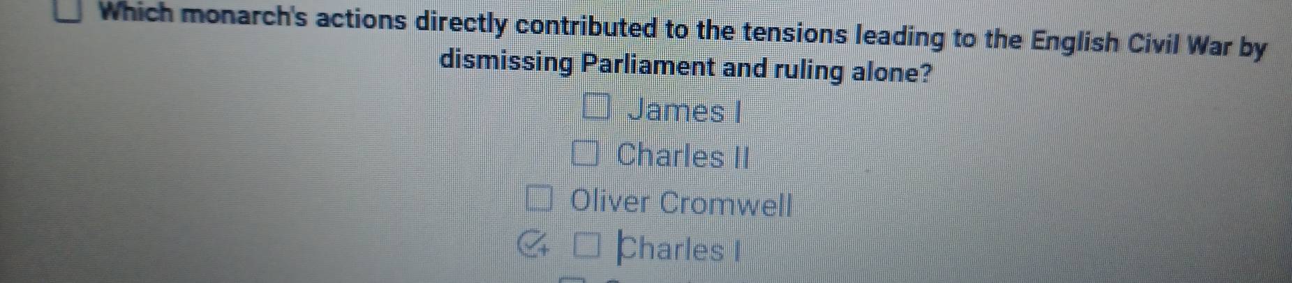 Which monarch's actions directly contributed to the tensions leading to the English Civil War by
dismissing Parliament and ruling alone?
James I
Charles II
Oliver Cromwell
Charles I