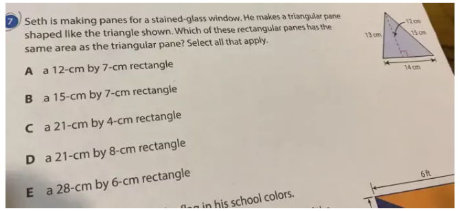 Seth is making panes for a stained-glass window. He makes a triangular pane
shaped like the triangle shown. Which of these rectangular panes has the
same area as the triangular pane? Select all that apply.
A a 12-cm by 7-cm rectangle
B a 15-cm by 7-cm rectangle
C a 21-cm by 4-cm rectangle
D a 21-cm by 8-cm rectangle
E a 28-cm by 6-cm rectangle
6ft
in his school colors.