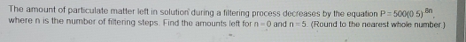 The amount of particulate matter left in solution' during a filtering process decreases by the equation P=500(05)^.8n. 
where n is the number of filtering steps. Find the amounts left for n=0 and n=5 (Round to the nearest whole number)