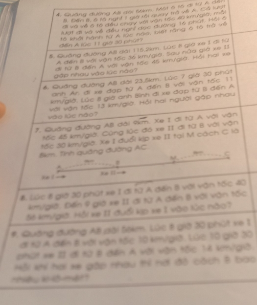 4, Quảng đường AB đài 56km. Một 6 16 đi 1ừ A đội
B. Đến B, 6 t6 nghĩ 1 già rôi quay trà về A. Cá lượt
đi và về ô tô đều chay với vận tấc 40 km/gia; mỗi
lượt đi và về đều nghỉ đọc đường 16 phút. Hỏi 6
tô khải hành từ A lúc nào, biết ràng 6 tô trở về
đến A lúc 11 giờ 30 phút?
5, Quảng đường AB dài 115,2km. Lúc 8 già xe 1 đi từ
A đến B với vận tốc 36 km/già. Sau nửa giá xe II
đi từ B đến A với vận tốc 45 km/giờ. Hỏi hai xe
gập nhay vào lúc nào?
6, Quảng đường AB dài 23,5km. Lúc 7 giờ 30 phút
anh Ar, đi xe đạp từ A đến B với vận tốc 11
km/giờ. Lúc 8 giờ anh Bình đi xe đạp từ B đến A
với vận tốc 13 km/giờ. Hỏi hai người gập nhau
vào lúc não?
7, Quảng đường AB dài 9km. Xe I đi từ A với vận
tốc 45 km/giờ. Cùng lúc đó xe II đi từ B với vận
tốc 30 km/giờ. Xe I đuổi kịp xe II tại M cách C là
8km. Tỉnh quảng đường AC.
C

Ke ll
ke !
B. Lúc 8 giờ 30 phút xe 1 đi từ A đến B với vận tốc 40
km/giờ, Đến 9 giá xe II đi từ A đến B với văn tốc
S6 km/giờ. Hồi ke I1 đuổi kp xe 1 vào lúc nào?
#. Quảng đường AB dài 5okm. Lúc 8 giờ 30 phút xe 1
ới 1ừ A đến 8 với vận tốc 10 km/giờ. Lúc 10 giờ 30
phút xe # đi từ B đến A vỡi vận tốc 1:4 km/g1B.
Mỗi *hi hai xe gập nhau thí nơi đô cách B bao
mệuk o mer?