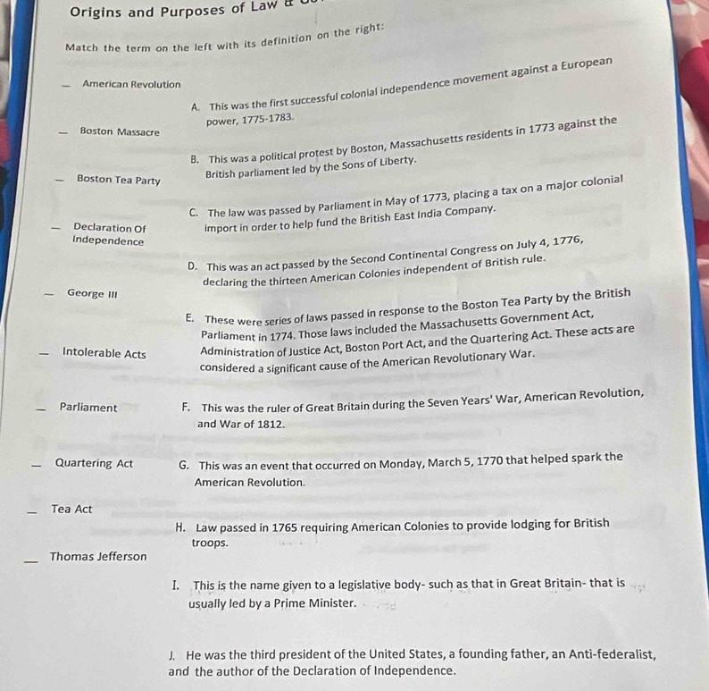 Origins and Purposes of Law 
Match the term on the left with its definition on the right:
_American Revolution
A. This was the first successful colonial independence movement against a European
power, 1775-1783.
_Boston Massacre
B. This was a political protest by Boston, Massachusetts residents in 1773 against the
_Boston Tea Party
British parliament led by the Sons of Liberty.
C. The law was passed by Parliament in May of 1773, placing a tax on a major colonial
_Declaration Of import in order to help fund the British East India Company.
Independence
D. This was an act passed by the Second Continental Congress on July 4, 1776,
declaring the thirteen American Colonies independent of British rule.
_George III
E. These were series of laws passed in response to the Boston Tea Party by the Brìtish
Parliament in 1774. Those laws included the Massachusetts Government Act,
_Intolerable Acts
Administration of Justice Act, Boston Port Act, and the Quartering Act. These acts are
considered a significant cause of the American Revolutionary War.
_Parliament F. This was the ruler of Great Britain during the Seven Years' War, American Revolution,
and War of 1812.
_Quartering Act G. This was an event that occurred on Monday, March 5, 1770 that helped spark the
American Revolution.
_Tea Act
H. Law passed in 1765 requiring American Colonies to provide lodging for British
troops.
_
Thomas Jefferson
I. This is the name given to a legislative body- such as that in Great Britain- that is
usually led by a Prime Minister.
J. He was the third president of the United States, a founding father, an Anti-federalist,
and the author of the Declaration of Independence.