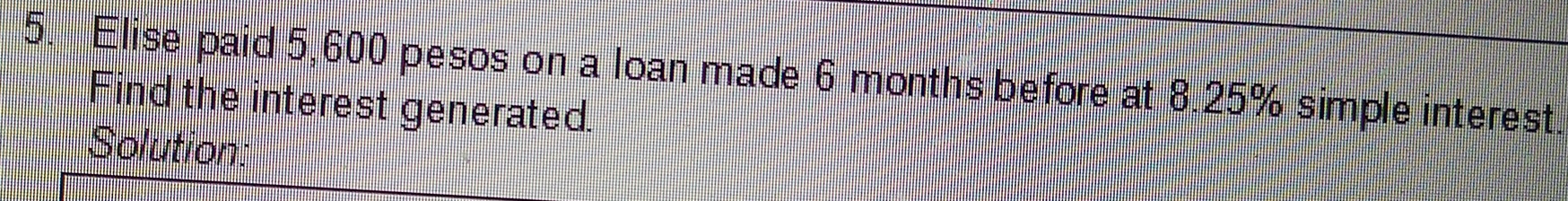 Elise paid 5,600 pesos on a loan made 6 months before at 8.25% simple interest. 
Find the interest generated. 
Solution: