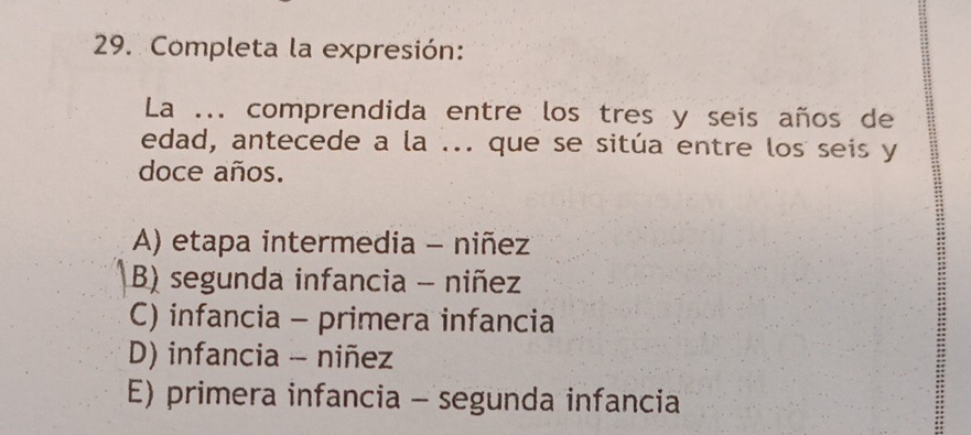 Completa la expresión:
La ... comprendida entre los tres y seis años de
edad, antecede a la ... que se sitúa entre los seis y
doce años.
A) etapa intermedia - niñez
B) segunda infancia - niñez
C) infancia - primera infancia
D) infancia - niñez
E) primera infancia - segunda infancia