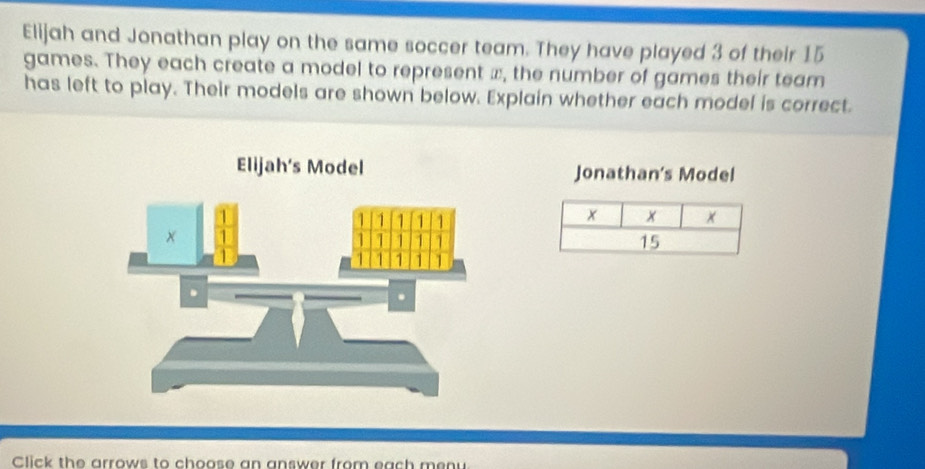 Elijah and Jonathan play on the same soccer team. They have played 3 of their 15
games. They each create a model to represent x, the number of games their team
has left to play. Their models are shown below. Explain whether each model is correct.
Elijah's Model Jonathan's Model
Click the arrows to choose an answer from each menu