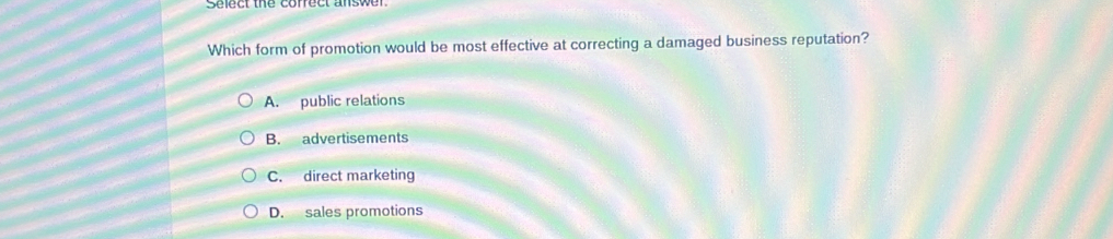 Select the cofrect answer.
Which form of promotion would be most effective at correcting a damaged business reputation?
A. public relations
B. advertisements
C. direct marketing
D. sales promotions