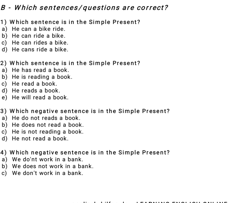 Which sentences/questions are correct?
1) Which sentence is in the Simple Present?
a) He can a bike ride.
b) He can ride a bike.
c) He can rides a bike.
d) He cans ride a bike.
2) Which sentence is in the Simple Present?
a) He has read a book.
b) He is reading a book.
c) He read a book.
d) He reads a book.
e) He will read a book.
3) Which negative sentence is in the Simple Present?
a) He do not reads a book.
b) He does not read a book.
c) He is not reading a book.
d) He not read a book.
4) Which negative sentence is in the Simple Present?
a) We do'nt work in a bank.
b) We does not work in a bank.
c) We don't work in a bank.