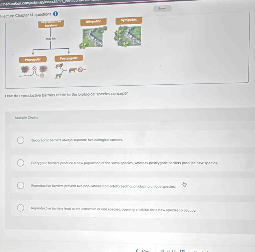 t-lecture Chapter 14 questions Saved
How do reproductive barriers relate to the biological species concept?
Multiple Choice
Geographic barriers always separate two biological species.
Prezygotic barriers produce a new population of the same species, whereas postzygotic barriers produce new species.
Reproductive barriers prevent two populations from interbreeding, producing unique species.
Reproductive barriers lead to the extinction of one species, opening a habitat for a new species to occupy.