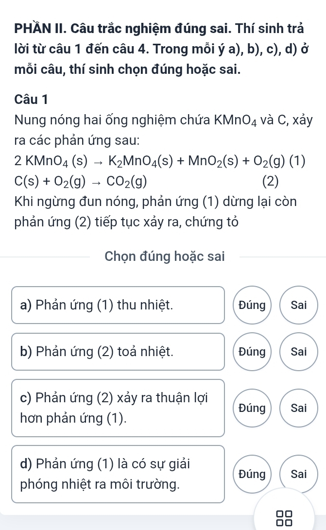 PHÄN II. Câu trắc nghiệm đúng sai. Thí sinh trả
lời từ câu 1 đến câu 4. Trong mỗi ý a), b), c), d) ở
mỗi câu, thí sinh chọn đúng hoặc sai.
Câu 1
Nung nóng hai ống nghiệm chứa KMnO_4 và C, xảy
ra các phản ứng sau:
2KMnO_4(s)to K_2MnO_4(s)+MnO_2(s)+O_2(g)(1)
C(s)+O_2(g)to CO_2(g) (2)
Khi ngừng đun nóng, phản ứng (1) dừng lại còn
phản ứng (2) tiếp tục xảy ra, chứng tỏ
Chọn đúng hoặc sai
a) Phản ứng (1) thu nhiệt. Đúng Sai
b) Phản ứng (2) toả nhiệt. Đúng Sai
c) Phản ứng (2) xảy ra thuận lợi
Đúng Sai
hơn phản ứng (1).
d) Phản ứng (1) là có sự giải Đúng Sai
phóng nhiệt ra môi trường.