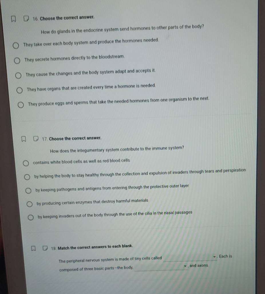 Choose the correct answer.
How do glands in the endocrine system send hormones to other parts of the body?
They take over each body system and produce the hormones needed.
They secrete hormones directly to the bloodstream.
They cause the changes and the body system adapt and accepts it.
They have organs that are created every time a hormone is needed.
They produce eggs and sperms that take the needed hormones from one organism to the next.
17. Choose the correct answer.
How does the integumentary system contribute to the immune system?
contains white blood cells as well as red blood cells
by helping the body to stay healthy through the collection and expulsion of invaders through tears and perspiration
by keeping pathogens and antigens from entering through the protective outer layer
by producing certain enzymes that destroy harmful materials
by keeping invaders out of the body through the use of the cilia in the nasal passages
18. Match the correct answers to each blank.
The peripheral nervous system is made of tiny cells called _. Each is
composed of three basic parts—the body, _, and axons.