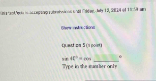 This test/quiz is accepting submissions until Friday, July 12, 2024 at 11:59 am 
Show instructions 
Question 5 (1 point)
sin 40°=cos _ 0
Type in the number only