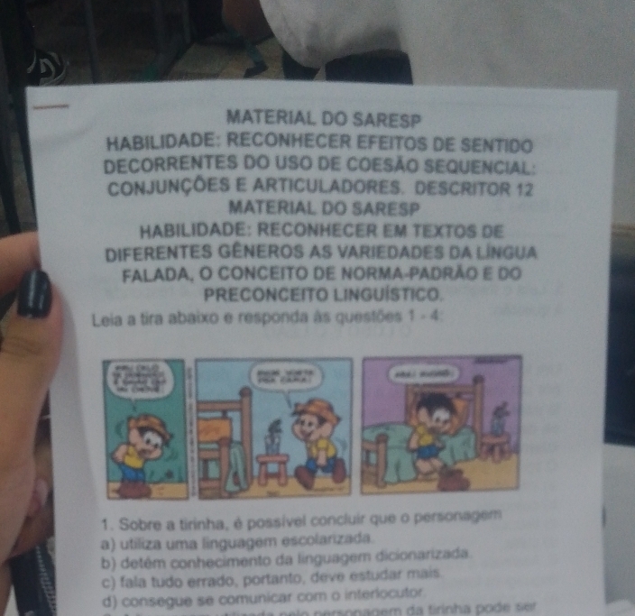 MATERIAL DO SARESP
HABILIDADE: RECONHECER EFEITOS DE SENTIDO
DECORRENTES DO USO DE COESÃO SEQUENCIAL:
CONJUNÇÕES E ARTICULADORES. DESCRITOR 12
MATERIAL DO SARESP
HABILIDADE: RECONHECER EM TEXTOS DE
DIFERENTES GÊNEROS AS VARIEDADES DA LINGUA
FALADA, O CONCEITO DE NORMA-PADRÃO E Do
PRECONCEITO LINGUÍSTICO.
Leia a tira abaixo e responda às questões 1 - 4:
1. Sobre a tirinha, é possível concluir que o personagem
a) utiliza uma linguagem escolarizada.
b) detém conhecimento da linguagem dicionarizada.
c) fala tudo errado, portanto, deve estudar mais.
d) consegue se comunicar com o interlocutor.
p eronagem da tirinha po d e s et