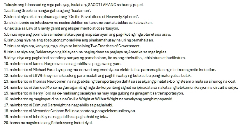 Tukuyin ang isinasaad ng mga pahayag, i sulat ang SAGOT LAMANG sa buong papel.
1. salitang Greek na nangangahulugang ''kaalaman'.
2. isinulat niya aklat na pinamagatang "On the Revolutions of Heavenly Spheres".
3.nakaimbento sa teleskopyo na naging dahilan sa kanyang pagkakatuklas sa kalawakan.
4. nakilala sa Law of Gravity gamit ang eksperimento at obserbasyon.
5.binuo niya ang pormula sa matematika upang mapatunayan ang pag-ikot ng mga planeta sa araw.
6. isinulong niya na ang absolutong monarkiya ang pinakamahusay na uri ng pamahalaan.
7. isinulat niya ang kanyang mga ideya sa lathalaing Two Treatises of Government.
8. isinulat niya ang Deklarasyonng Kalayaan na naging daan sa paglaya ng Amerika sa mga Ingles.
9. ideya niya ang paghahati sa tatlong sangay ng pamahalaan, ito ay ang ehekutibo, lehislatura at hudikatura.
10. naimbento ni James Hargreaves na nagpabilis sa paggawa ng yam.
11 . naimbento ni Michael Faraday upang ma-convert ang enerhiya sa elektrikal sa pamamagitan ng electromagnetic induction.
12 .naimbento ni Eli Whitney na nakatulong para madali ang paghihiwalay ng buto at iba pang materyal sa bulak.
13 . naimbento ni Thomas Newcomen na nagpabilis ng transportasyon dahil sa sasakyang pinatatakbo ng steam o mula sa sinunog na coal.
14 .naimbento ni Samuel Morse na gumagamitng mga de-koryenteng signal na ipinadala sa nakalaang telekomunikasyon na circuit o radyo.
15 . naimbento ni Henry Ford na de-makinang sasakyan na may mga gulong na ginagamit sa transportasyon.
16 . naimbento ng magkapatid na sina Orville Wright at Wilbur Wright na sasakyang panghimpapawid.
17 .naimbento ni Edmund Cartwright na nagpabilis sa paghahabi.
18 . naimbento ni Alexander Graham Bell na aparatong pangtelekomunikasyon.
19 . naimbento ni John Kay na nagpabilis sa paghahabing tela..
20 . bansa na nagsimula ang Rebolusyong Industriyal.