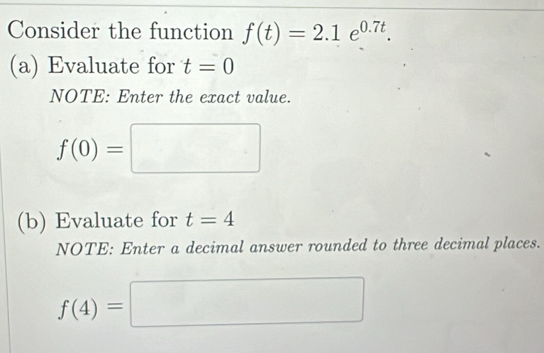 Consider the function f(t)=2.1e^(0.7t). 
(a) Evaluate for t=0
NOTE: Enter the exact value.
f(0)=□
(b) Evaluate for t=4
NOTE: Enter a decimal answer rounded to three decimal places.
f(4)=□