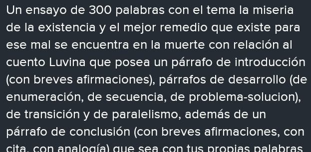 Un ensayo de 300 palabras con el tema la miseria 
de la existencia y el mejor remedio que existe para 
ese mal se encuentra en la muerte con relación al 
cuento Luvina que posea un párrafo de introducción 
(con breves afirmaciones), párrafos de desarrollo (de 
enumeración, de secuencia, de problema-solucion), 
de transición y de paralelismo, además de un 
párrafo de conclusión (con breves afirmaciones, con 
cita con analogía) que sea con tus propias palabras