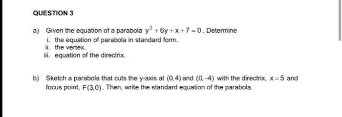 Given the equation of a parabola y^2+6y+x+7=0. Determine 
i. the equation of parabola in standard form. 
ii. the vertex. 
iii. equation of the directrix. 
b) Sketch a parabola that cuts the y-axis at (0,4) and (0,-4) with the directrix, x=5 and 
focus point, F(3,0). Then, write the standard equation of the parabola.