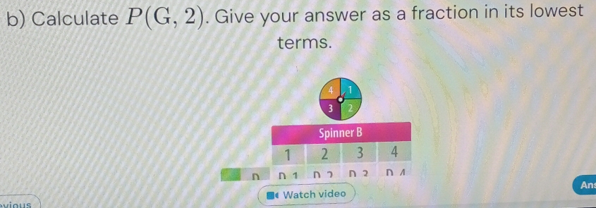 Calculate P(G,2). Give your answer as a fraction in its lowest 
terms.
4 1
3
Spinner B
1 2 3 A
n n 1 n 7 ∩2 ∩ A
An 
Watch video 
vious