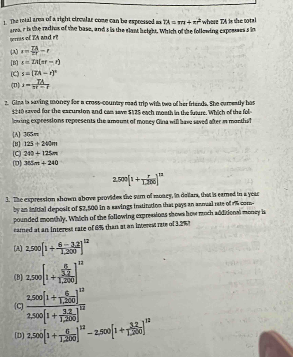 The total area of a right circular cone can be expressed as TA=π rs+π r^2 where TA is the total
area, r is the radius of the base, and s is the slant height. Which of the following expresses s in
terms of TA and r?
(A) s= TA/π t -r
(B) s=TA(π r-r)
(C) s=(TA-r)^π 
(D) s= TA/π t-r 
2. Gina is saving money for a cross-country road trip with two of her friends. She currently has
$240 saved for the excursion and can save $125 each month in the future. Which of the fol-
lowing expressions represents the amount of money Gina will have saved after m months?
(A) 365m
(B) 125+240m
(C) 240+125m
(D) 365m+240
2,500[1+ r/1,200 ]^12
3. The expression shown above provides the sum of money, in dollars, that is earned in a year
by an initial deposit of $2,500 in a savings institution that pays an annual rate of r% com-
pounded monthly. Which of the following expressions shows how much additional money is
eared at an interest rate of 6% than at an interest rate of 3.2%?
(A) 2,500[1+ (6-3.2)/1,200 ]^12
(B) 2,500[1+frac  6/3.2 1,200]^12
(C) frac 2,500[1+ 6/1,200 ]^122,500[1+ (3,2)/1,200 ]^12
(D) 2,500[1+ 6/1,200 ]^12-2,500[1+ (3,2)/1,200 ]^12