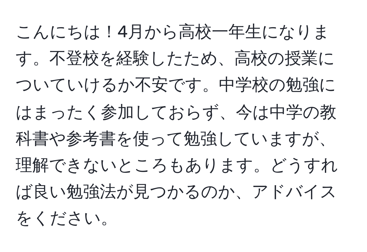 こんにちは！4月から高校一年生になります。不登校を経験したため、高校の授業についていけるか不安です。中学校の勉強にはまったく参加しておらず、今は中学の教科書や参考書を使って勉強していますが、理解できないところもあります。どうすれば良い勉強法が見つかるのか、アドバイスをください。