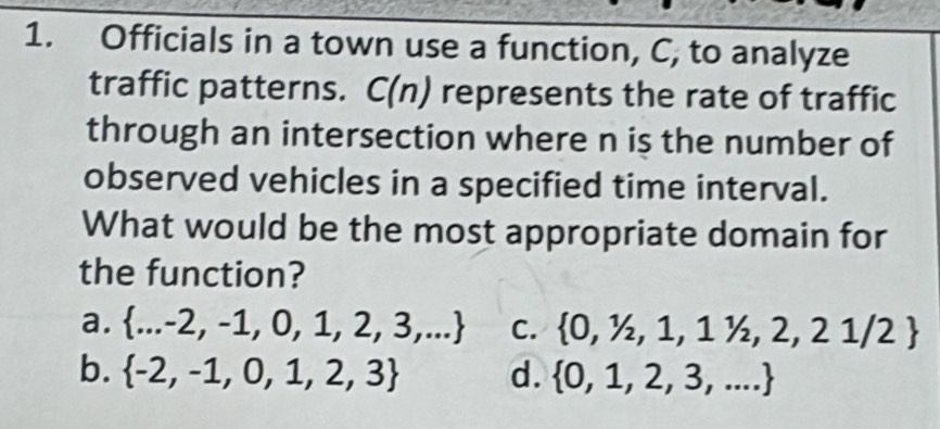 Officials in a town use a function, C, to analyze
traffic patterns. C(n) represents the rate of traffic
through an intersection where n is the number of
observed vehicles in a specified time interval.
What would be the most appropriate domain for
the function?
a.  ...-2,-1,0,1,2,3,... C.  0,1/2,1,1/2,2,21/2
b.  -2,-1,0,1,2,3 d.  0,1,2,3,...