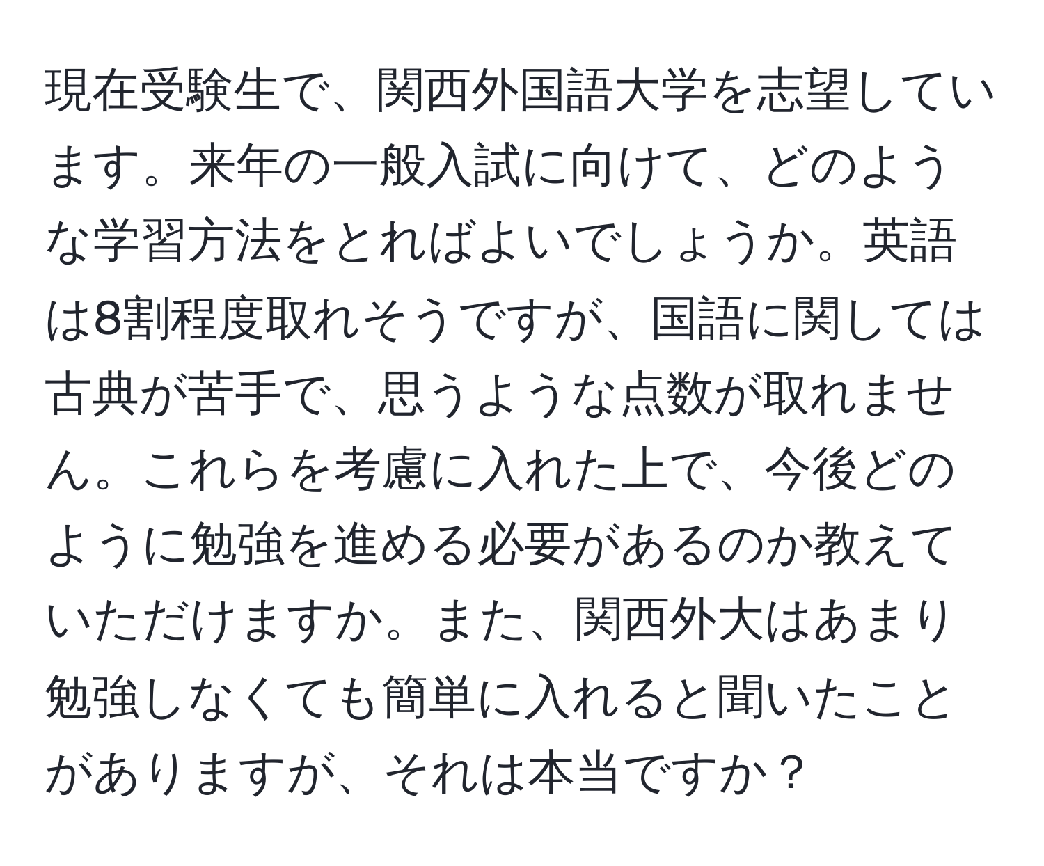 現在受験生で、関西外国語大学を志望しています。来年の一般入試に向けて、どのような学習方法をとればよいでしょうか。英語は8割程度取れそうですが、国語に関しては古典が苦手で、思うような点数が取れません。これらを考慮に入れた上で、今後どのように勉強を進める必要があるのか教えていただけますか。また、関西外大はあまり勉強しなくても簡単に入れると聞いたことがありますが、それは本当ですか？