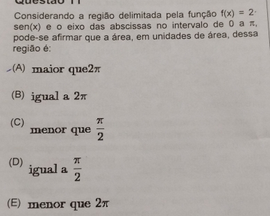 Considerando a região delimitada pela função f(x)=2·
sen(x) e o eixo das abscissas no intervalo de 0 a π,
pode-se afirmar que a área, em unidades de área, dessa
região é;
(A) maior que2π
(B) igual a 2π
(C) menor que  π /2 
(D) igual a  π /2 
(E) menor que 2π