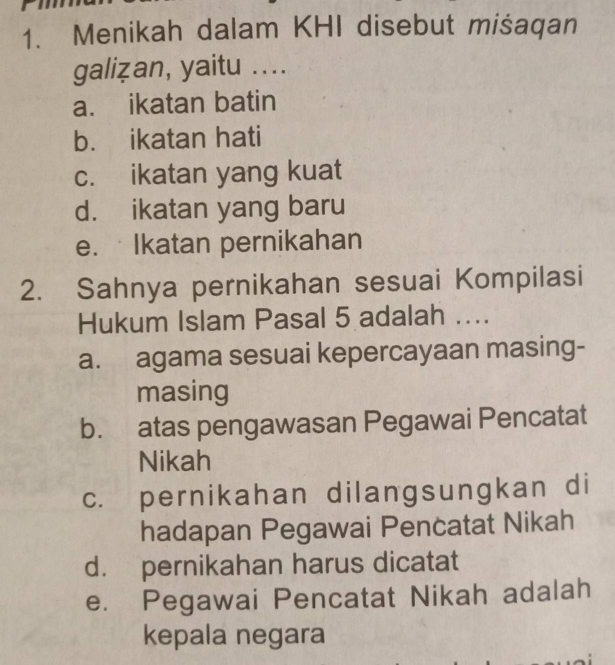 Menikah dalam KHI disebut mišaqan
galiẓan, yaitu ....
a. ikatan batin
b. ikatan hati
c. ikatan yang kuat
d. ikatan yang baru
e. Ikatan pernikahan
2. Sahnya pernikahan sesuai Kompilasi
Hukum Islam Pasal 5 adalah ....
a. agama sesuai kepercayaan masing-
masing
b. atas pengawasan Pegawai Pencatat
Nikah
c. pernikahan dilangsungkan di
hadapan Pegawai Pencatat Nikah
d. pernikahan harus dicatat
e. Pegawai Pencatat Nikah adalah
kepala negara