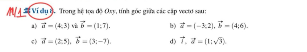 Ví dụ 8. Trong hệ tọa độ Oxy, tính góc giữa các cặp vectơ sau: 
a) vector a=(4;3) và vector b=(1;7). b) vector a=(-3;2), vector b=(4;6). 
c) vector a=(2;5), vector b=(3;-7). d) vector i, vector a=(1;sqrt(3)).