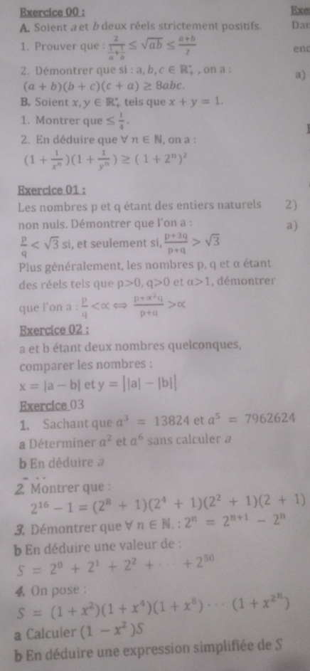 Exe
A. Soient a et b deux réels strictement positifs. Dar
1. Prouver que : frac 2 1/a + 1/b ≤ sqrt(ab)≤  (a+b)/2 
en
2. Démontrer que si:a,b,c∈ R_+ , on a : a)
(a+b)(b+c)(c+a)≥ 8abc.
B. Soient x,y∈ R tels que x+y=1.
1. Montrer que ≤  1/4 .
2. En déduire que ∀ n∈ N , on a :
(1+ 1/x^n )(1+ 1/y^n )≥ (1+2^n)^2
Exercice 01 :
Les nombres p et q étant des entiers naturels 2)
non nuls. Démontrer que l'on a :
a)
 p/q  , et seulement si,  (p+3q)/p+q >sqrt(3)
Plus généralement, les nombres p, q et α étant
des réels tels que p>0,q>0 et a>1 , démontrer
que l’on a :  p/q   (p+alpha^2q)/p+alpha  >alpha
Exercice 02 :
a et b étant deux nombres quelconques,
comparer les nombres :
x=|a-b| et y=||a|-|b||
Exercice_03
1. Sachant que a^3=13824 et a^5=7962624
a Déterminer a^2 et a^6 sans calculer a
b En déduire a
2. Montrer que :
2^(16)-1=(2^8+1)(2^4+1)(2^2+1)(2+1)
3. Démontrer que ∀ n∈ N,:2^n=2^(n+1)-2^n
b En déduire une valeur de :
S=2^0+2^1+2^2+·s +2^(50)
 On pose :
S=(1+x^2)(1+x^4)(1+x^8)·s (1+x^(2^n))
a Calculer (1-x^2)S
b En déduire une expression simplifiée de S