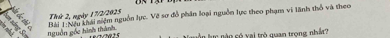 Thứ 2, ngày 17/2/2025 
Bài 1:Neu khái niệm nguồn lực. Vẽ sơ đồ phân loại nguồn lực theo phạm vi lãnh thổ và theo 
i nguồn gốc hình thành. 
ần lực nào có yai trò quan trọng nhất?