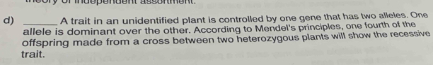 ory or independent assonment. 
d) _A trait in an unidentified plant is controlled by one gene that has two alleles. One 
allele is dominant over the other. According to Mendel's principles, one fourth of the 
offspring made from a cross between two heterozygous plants will show the recessive 
trait.