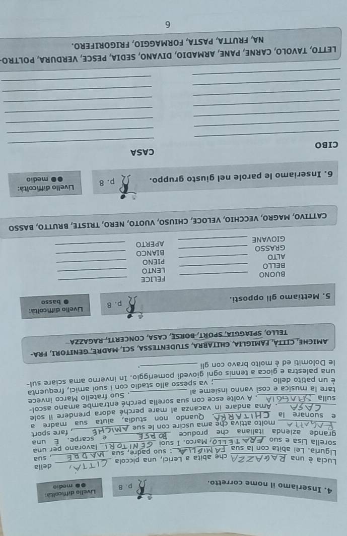 Inseriamo il nome corretto.
p. 8  Livello difficoltà:
● medio
Lucia è una_
che abita a Lerici, una piccola _delia
Liguria. Lei abita con la sua_
: suo padre, sua_ ,sua
lavorano per una
_
sorella Lisa e suo  Marco. I suoi_
e scarpe. É una
grande azienda italiana che produce_
_ molto attiva che ama uscire con le sue ._ , fare sport
e suonare la _
Quando non studia, aiuta sua madre a
_. Ama andare in vacanza al mare perché adora prendere il sole
sulla
. A volte esce con sua sorella perché entrambe amano ascol-
tare la musica e così vanno insieme al _. Suo fratello Marco invece
è un patito dello_
; va spesso allo stadio con i suoi amici, frequenta
una palestra e gioca a tennis ogni giovedi pomeriggio. In inverno ama sciare sul-
le Dolomiti ed è molto bravo con gli _.
AMICHE, CITTÀ, FAMIGLIA, CHITARRA, STUDENTESSA, SCI, MADRE, GENITORI, FRA-
TELLO, SPIAGGIA, SPORT, BORSE, CASA, CONCERTI, RAGAZZA
5. Mettiamo gli opposti. p. 8 Livello difficoltà:
basso
BUONO _FELICE_
BELLO _LENTO_
ALTO _PIENO_
GRASSO _BIANCO_
GIOVANE _APERTO_
CATTIVO, MAGRO, VECCHIO, VELOCE, CHIUSO, VUOTO, NERO, TRISTE, BRUTTO, BASSO
6. Inseriamo le parole nel giusto gruppo. p. 8  Livello difficoltà: medio
_
_
CIBO CASA
_
_
_
_
_
_
_
_
_
_
_
_
LETTO, TAVOLO, CARNE, PANE, ARMADIO, DIVANO, SEDIA, PESCE, VERDURA, POLTRO
NA, FRUTTA, PASTA, FORMAGGIO, FRIGORIFERO.
6