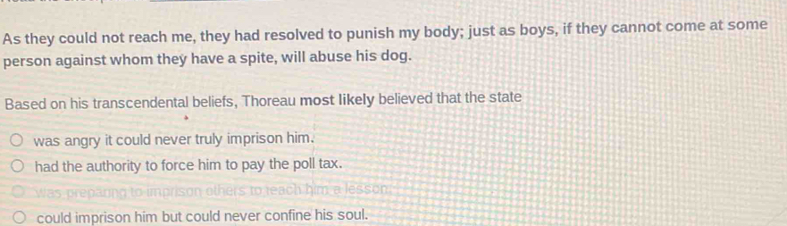 As they could not reach me, they had resolved to punish my body; just as boys, if they cannot come at some
person against whom they have a spite, will abuse his dog.
Based on his transcendental beliefs, Thoreau most likely believed that the state
was angry it could never truly imprison him.
had the authority to force him to pay the poll tax.
wa pre na n others to teach him a lesson.
could imprison him but could never confine his soul.