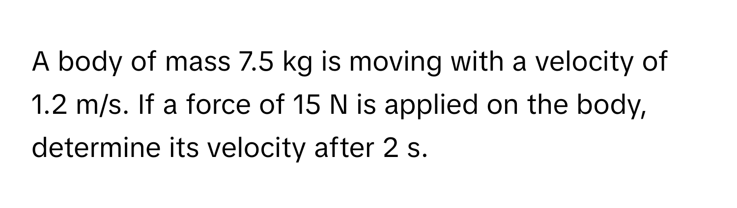 A body of mass 7.5 kg is moving with a velocity of 1.2 m/s. If a force of 15 N is applied on the body, determine its velocity after 2 s.