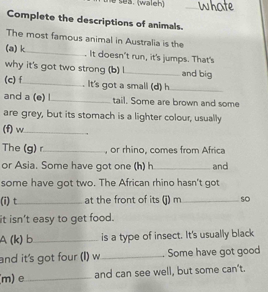 sea. (waleh) 
_ 
Complete the descriptions of animals. 
The most famous animal in Australia is the 
(a) k_ It doesn't run, it's jumps. That's 
why it's got two strong (b) l_ and big 
(c)f_ . It's got a small (d) h_ 
and a (e) l_ tail. Some are brown and some 
are grey, but its stomach is a lighter colour, usually 
(f) w_ 
The (g) r_ , or rhino, comes from Africa 
or Asia. Some have got one (h) h_ and 
some have got two. The African rhino hasn’t got 
(i) t_ at the front of its (j) m_ so 
it isn’t easy to get food. 
A(k) b_ is a type of insect. It's usually black 
and it's got four (I) w_ . Some have got good 
(m) e _and can see well, but some can’t.