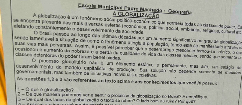 Escola Municipal Padre Machado : Geografia 
A GLOBALIZAÇÃO 
A globalização é um fenômeno sócio-político-econômico que permeia todas as classes de poder. Es 
se encontra presente nas mais diversas esferas (econômica, política, social, ambiental, religiosa, cultural etc 
afetando constantemente o desenvolvimento da sociedade. 
) Brasil passou ao longo das últimas décadas por um aumento significativo no grau de globalização 
sendo lamentável a situação de como o fenômeno atingiu a população, tendo este se manifestado através de 
suas vias mais perversas. Assim, é possível perceber que o desemprego crescente tornou-se crônico, o que 
ocasionou o aumento da pobreza e a perda da qualidade de vida das classes médias, sendo que somente as 
classes detentoras do poder foram beneficiadas. 
O processo globalitário não é um elemento estático e permanente, mas sim, um estágio de 
desenvolvimento do modelo capitalista de produção. Sua solução não depende somente de medidas 
governamentais, mas também de iniciativas individuais e coletivas. 
As questões 1, 2 e 3 são referentes ao texto acima e aos conhecimentos que você já possui: 
1 - O que é globalização? 
2 - De que maneira podemos ver e sentir o processo da globalização no Brasil? Exemplifique. 
3 - De qual dos lados da globalização o texto se refere? O lado bom ou ruim? Por quê?